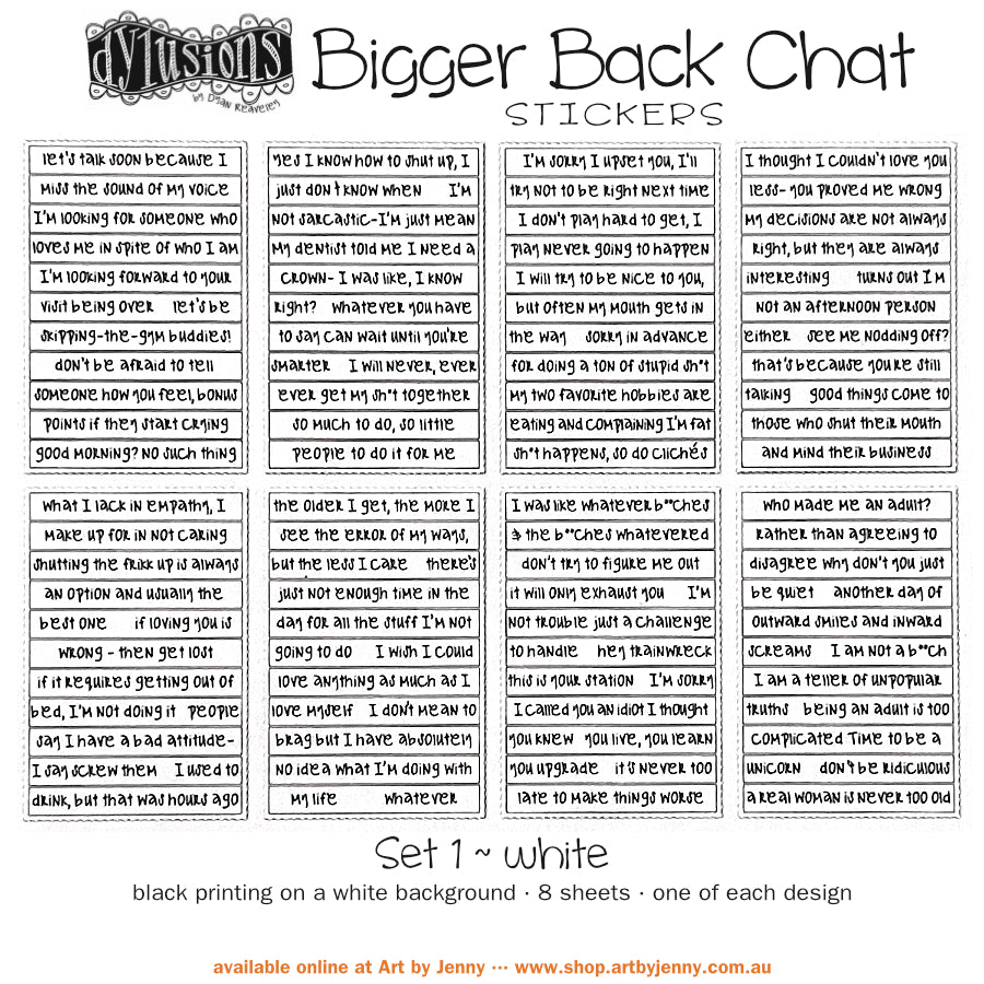 Bigger Back Chat Stickers - White, Set 1 ... from Dylusions by Dyan Reaveley. Add hilarious quips into your art with these strips of ready to use sayings. 8 (eight) adhesive backed sheets of precut strips, overall 4" x 6" in size. Dylusions by Dyan Reaveley Bigger Back Chat Stickers are for adding quirky, fun, bold expressions of thoughts to your planners, artwork and journal pages. Use as is or cut up the words to write your own thoughts. The typeface is a modern freestyle handwriting font.