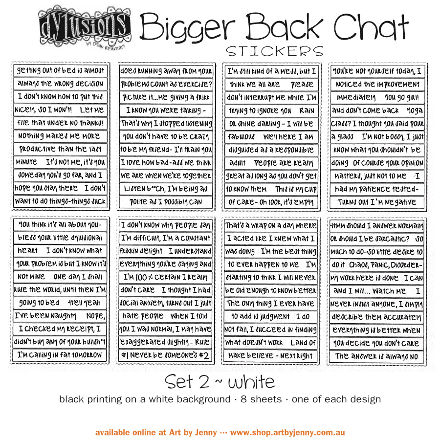 Bigger Back Chat Stickers - White, Set 2 ... from Dylusions by Dyan Reaveley. Add hilarious quips into your art with these strips of ready to use sayings. 8 (eight) adhesive backed sheets of precut strips, overall 4" x 6" in size. Dylusions by Dyan Reaveley Bigger Back Chat Stickers are for adding quirky, fun, bold expressions of thoughts to your planners, artwork and journal pages. Use as is or cut up the words to write your own thoughts. The typeface is a modern freestyle handwriting font.