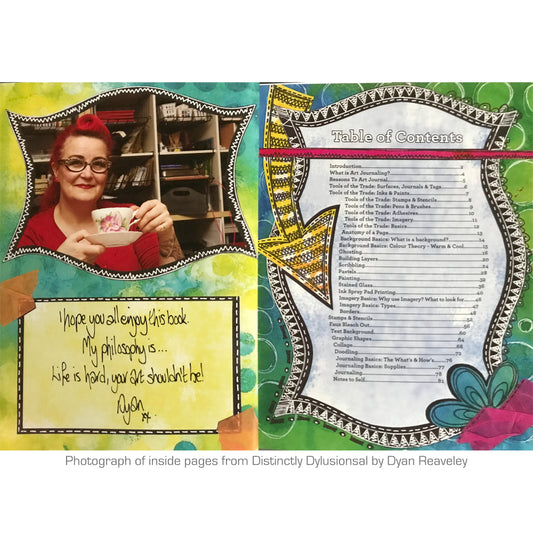 Distinctly Dylusional, a guide to art journaling by Dyan Reaveley. Table of Contents. Dyan Reaveley's book "Distinctly Dylusional, a Guide to Art Journaling" is perfect for everyone including beginners and advanced skill levels, all ages and all abilities. 84 pages, softcover, technical how-to book of information, instructions and photographs.